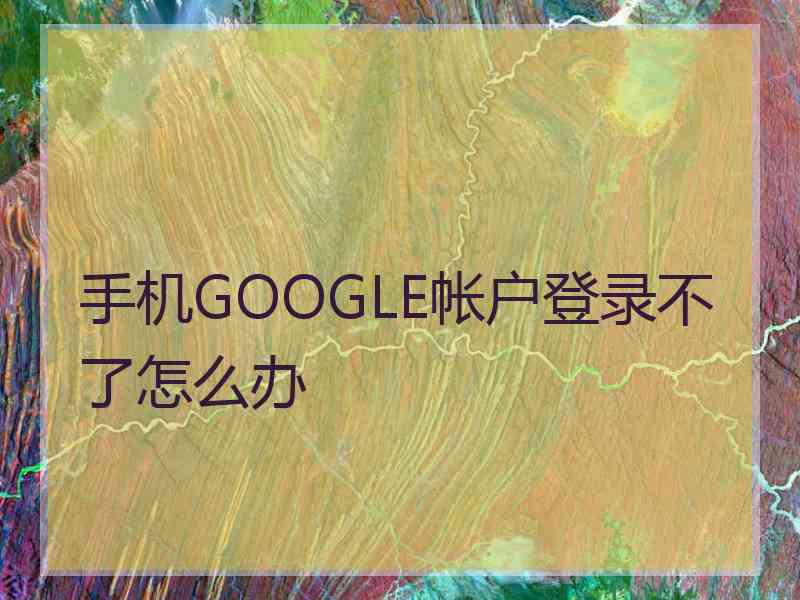 手机GOOGLE帐户登录不了怎么办